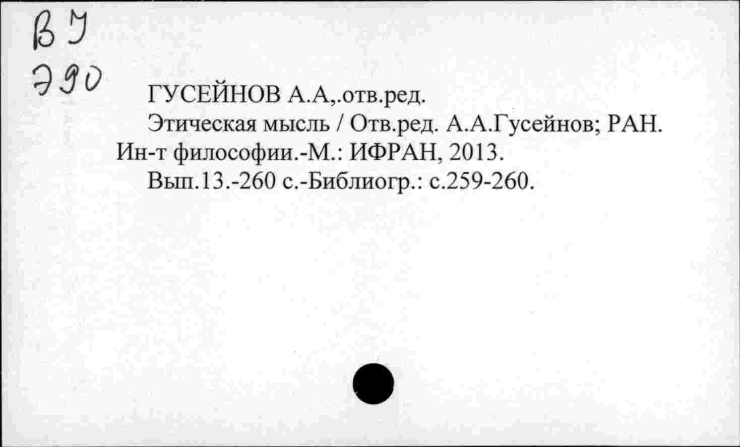 ﻿^^0 ГУСЕЙНОВ А.А,.отв.ред.
Этическая мысль / Отв.ред. А.А.Гусейнов; РАН.
Ин-т философии.-М.: ИФРАН, 2013.
Вып. 13.-260 с.-Библиогр.: с.259-260.